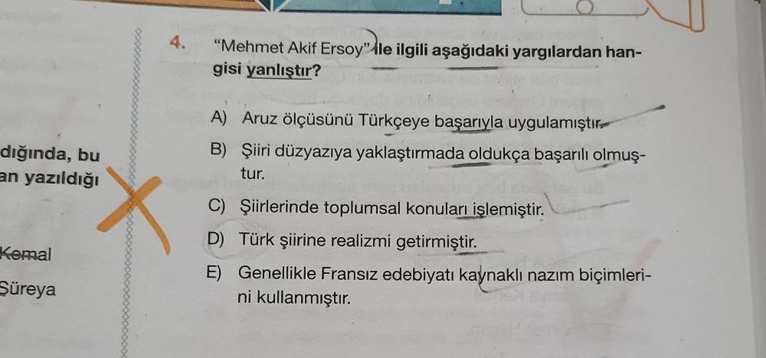 dığında, bu
an yazıldığı
Kemal
Süreya
4.
X
"Mehmet Akif Ersoy" ile ilgili aşağıdaki yargılardan han-
gisi yanlıştır?
A) Aruz ölçüsünü Türkçeye başarıyla uygulamıştır
B) Şiiri düzyazıya yaklaştırmada oldukça başarılı olmuş-
tur.
C)
D) Türk şiirine realizmi 