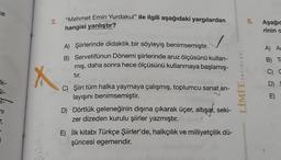 ce
lk-
Si-
71
r,
j
2.
X
"Mehmet Emin Yurdakul" ile ilgili aşağıdaki yargılardan
hangisi yanlıştır?
A) Şiirlerinde didaktik bir söyleyiş benimsemiştir.
B) Servetifünun Dönemi şiirlerinde aruz ölçüsünü kullan-
mış, daha sonra hece ölçüsünü kullanmaya başlamış-
tır.
C) Şiiri tüm halka yaymaya çalışmış, toplumcu sanat an-
layışını benimsemiştir.
D) Dörtlük geleneğinin dışına çıkarak üçer, altışar, seki-
zer dizeden kurulu şiirler yazmıştır.
E) İlk kitabı Türkçe Şiirler'de, halkçılık ve milliyetçilik dü-
şüncesi egemendir.
YAYINLARI
LİMİT
5.
Aşağıc
rinin a
A) A
B) To
G
D)