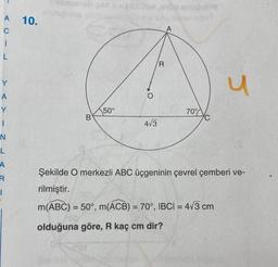 A
C
i
L
Y
A
Y
I
N
L
A
R
1
10.
B
302 x=(33) oop snuğublo
50°
4√3
R
70%
u
Şekilde O merkezli ABC üçgeninin çevrel çemberi ve-
rilmiştir.
m(ABC) = 50°, m(ACB) = 70°, IBCI= 4√3 cm
-
olduğuna göre, R kaç cm dir?