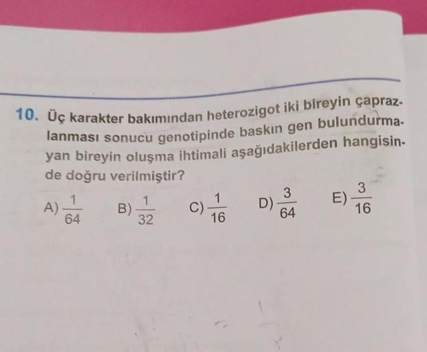 bulundurma-
10. Üç karakter bakımından heterozigot iki bireyin çapraz-
lanması sonucu genotipinde baskın gen
yan bireyin oluşma ihtimali aşağıdakilerden hangisin-
de doğru verilmiştir?
A)-
64
B)
32
C)
16
D)
3
64
E)
3
16