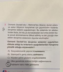 A
3. Osmanlı Devleti'nde 1. Mehmet'ten itibaren devlet adamı
ve asker ihtiyacını karşılamak için gayrimüslim köylerde
devşirme sistemi uygulanmıştır. Bu sistemde bir aileden
birden fazla, bir köy ya da kasabadan ise kırkta birden faz-
la çocuk alınmamasına dikkat edilmiş ve tek çocuğu olan
aileler devşirme sisteminin dışında tutulmuştur.
Osmanlı Devleti'nin devşirme sistemini uygularken
dikkate aldığı bu kriterlerin aşağıdakilerden hangisine
yönelik olduğu söylenebilir?
033
loy nob
A) Sosyoekonomik yapının korunmasına
B) İslamiyet'in geniş alana yayılmasma
C) Köyden şehre göçlerin engellenmesine
D) Ülke genelinde kültürel birliğin sağlanmasına
E) Fetihlerin kalıcı hâle gelmesine