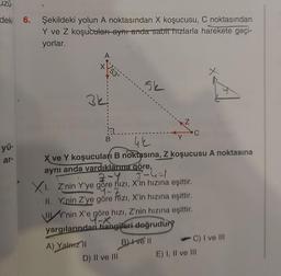 zů.
deki 6. Şekildeki yolun A noktasından X koşucusu, C noktasından
Y ve Z koşucuları aynı anda sabit hızlarla harekete geçi-
yorlar.
yü-
ar-
A
3k
B
5k
42
X ve Y koşucuları B noktasına, Z koşucusu A noktasına
aynı anda vardıklarına göre,
2-Y
3-4-1
XI. Z'nin Y'ye göre hızı, X'in hızına eşittir.
4-Z
II. Y'nin Z'ye göre hizi, X'in hızına eşittir.
WY'nin X'e göre hizi, Z'nin hızına eşittir.
yargılarından hangileri doğrudury
A) Yalarz'll
Bive II
D) II ve III
C
C) I ve III
E) I, II ve III