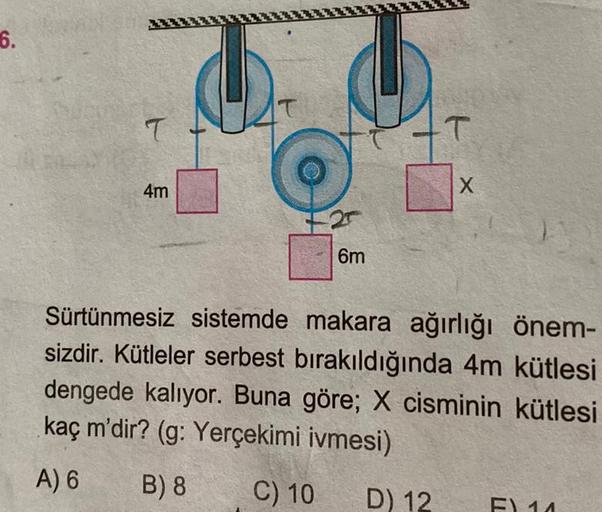 6.
T
4m
6m
T
D) 12
X
Sürtünmesiz sistemde makara ağırlığı önem-
sizdir. Kütleler serbest bırakıldığında 4m kütlesi
dengede kalıyor. Buna göre; X cisminin kütlesi
kaç m'dir? (g: Yerçekimi ivmesi)
A) 6 B) 8
C) 10
F) 14