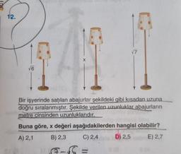 12.
√6
Bir işyerinde satılan abajurlar şekildeki gibi kısadan uzuna
doğru sıralanmıştır. Şekilde verilen uzunluklar abajurların
metre cinsinden uzunluklarıdır.
Buna göre, x değeri aşağıdakilerden hangisi olabilir?
E) 2,7
A) 2,1
B) 2,3
C) 2,4
D) 2,5
8 (A