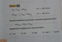 Örnek 15
S(k) + O2(g) → SO2(g)
SO2(g) +
2/1/20 O2(g) → SO3(g)
A)-790
AH = -297 kJ/mol
Standart koşullarda gerçekleşen yukarıdaki tepkimelere göre;
+302(g)
62SO3(g) →2S (k) +
tepkimesinin entalpisi (AH°) kaç kJ/mol'dür?
B) 790
AH° = -98 kJ/mol
C) 398
D) -398
E) 227