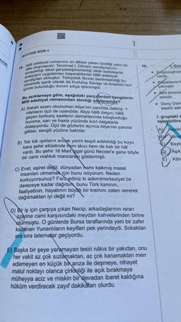 hmet
AYTITDE-SOS-1
18. Milli edebiyat romanının en dikkat çeken özelliği yalın bir
amaçladığı fakat gerçekleştiremediği dilde sadeleşme
dille oluşmasıdır. Tanzimat I. Dönem sanatçılarının
anlayışını uygulamayı başarabilenler Milli edebiyat
sanatçıları olmuştur. Türkçülük fikrinin benimsendiği bu
dönemde içerik olarak da Kurtuluş Savaşı ve Anadolu'nun
içinde bulunduğu durum sıkça işlenmiştir.
1
Bu açıklamaya göre, aşağıdaki parçalardan hangisinin
Milli edebiyat romanından alındığı söylenemez?
A) Sabah ezanı okunurken Aliye'nin yanında, dalmış
olanların üçü de uyandılar. Aliye hâlâ dalgın; hâlâ
geçen korkunç saatlerin damarlarında tutuşturduğu
humma, sarı ve hasta yüzünde kızıl dalgalarla
dolaşıyordu. Üçü de gözlerini açınca Aliye'nin yanına
gittiler, sevgili yüzüne baktılar.
t
B) Tek tük ışıkların ancak yerini tespit edebildiği bu koyu
kara şehir silüetinde hem akıcı hem de katı bir hâl
vardı. Bu şehir 16 Mart işgal günü Necdet'e gene böyle
bir canlı mahluk manzarası göstermişti.
C) Evet, aşiret değil, dünyadan namı kalkmış masal
insanları olmamak için bunu istiyorum. Neden
korkuyorsunuz? Farz ediniz ki ademimerkeziyet bir
dereceye kadar dağıtsın bunu Türk kanının,
faaliyetinin, hayatının büyük bir kısmını zaten vererek
dağıtmaktan iyi değil mi?
19.
D) Bir iş için çarşıya çıkan Necip, arkadaşlarının ısrarı
üzerine cami karşısındaki meydan kahvelerinden birine
oturmuştu. O günlerde Bursa taraflarında yeni bir zafer
kazanan Yunanlıların keyifleri pek yerindeydi. Sokaktan
ara sıra laternalar geçiyordu.
E) Başka bir şeye yaramayan tesiri nâkıs bir yakıdan, onu
her vakit az çok sızlamaktan, az çok kanamaktan men
edemeyen en küçük bir arıza ile deşmeye, nihayet
malul noktayı olanca çirkinliği ile açık bırakmaya
müheyya aciz ve miskin bir devadan ibaret kaldığına
hüküm verdirecek zayıf dakikaları olurdu.
Gru
Sergüzeştnar
vardır.
Koçaklama t
çıkmıştır.
• Jahi türünür
ismidir.
. Genç Osm
eserin sah
1. gruptaki a
eşleştirilirs
B)
Kayıkç
Yanus
Bayb
Aşık
E) Körc