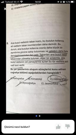 Turkcell Wi-Fi
14:51
D) Dogurge
E) Ortalama yaşam süresi uzun
8.
Ana buzul vadisinin taban kısmı, bu buzulun kollarına
ait vadilerin taban kısımlarından daha derindir. Bu
durum, ana buzulun kollarına oranla daha büyük bir
aşındırma gücüne sahip bulunması ve yatağını daha fazla
derinlestirmesinden ileri gelir. Tabanları ana buzul vadisi
tabanından yüksekte bulunan, diğer bir anlatımla, ana
buzul vadisinin üst yamaçlarına açılan bu tür vadilere asılı
vadi ismi verilir.
Bu yer şekillerinin oluşum süreçlerini konu edinen
coğrafya bölümü aşağıdakilerden hangisidir?
Kartografya B) Klimatoloji
D) Biyocoğrafya
D
%74
Çözümü nasıl buldun?
C) Hidrografya
E) Jeomorfoloji
Ip