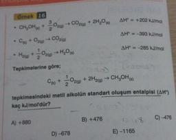 Örnek 16
• CH₂OH() + O2(g) → CO2(g) + 2H₂O(a)
•
C(k) + O2(g) → CO2(g)
H₂(g) +21/200
Tepkimelerine göre;
C(k) +
+ O2(g) → H₂O(s)
121/1200
A) +880
02 (9)
D) -678
AH = +202 kJ/mol
AH = -393 kJ/mol
tepkimesindeki metil alkolün standart oluşum entalpisi (AH)
kaç kJ/mol'dür?
B) +476
AH = -285 kJ/mol
+ 2H2(g) → CH3OH(s)
1318
E) -1165
C) -476