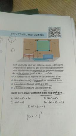 TYT/TEMEL MATEMATİK
27.
2
Duvar
DO
A) 16x² + 40x + 24
C) 16x² + 48
2
Eşit uzunlukta dört ipin birbirine monte edilmesiyle
oluşturulan ve şekildeki gibi çivilerle köşelerinden du-
vara sabitlenen kare biçiminde bir çerçevenin duvar-
da kapladığı alan (16x2 + 8x + 1) cm² dir.
◆ A noktasının sol köşeye en kısa mesafesi 2 cm,
◆ B noktasının sağ köşeye en kısa mesafesi 1 cm,
◆ A noktasının tavana uzaklığı 3 cm,
◆ C noktasının tabana uzaklığı 2 cm'dir.
Buna göre, duvar yüzeyinin alanı kaç cm² dir?
C
B) 16x² + 40x
D) 16x240x + 24
E) 4x² - 8x + 48
(axti)²