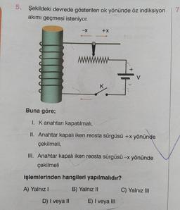 5.
Şekildeki devrede gösterilen ok yönünde öz indiksiyon
akımı geçmesi isteniyor.
Buna göre;
+X
1. K anahtarı kapatılmalı,
II. Anahtar kapalı iken reosta sürgüsü +x yönünde
çekilmeli,
III. Anahtar kapalı iken reosta sürgüsü -x yönünde
çekilmeli
işlemlerinden hangileri yapılmalıdır?
A) Yalnız I
B) Yalnız II
D) I veya II
E) I veya III
C) Yalnız III
7