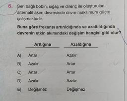 Seri bağlı bobin, sığaç ve direnç ile oluşturulan
alternatif akım devresinde devre maksimum güçte
çalışmaktadır.
Buna göre frekansı artırıldığında ve azaltıldığında
devrenin etkin akımındaki değişim hangisi gibi olur?
A)
B)
C)
D)
E)
Arttığına
Artar
Azalır
Artar
Azalır
Değişmez
Azaldığına
Azalır
Artar
Artar
Azalır
Değişmez