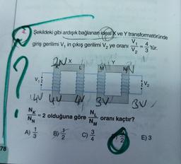 78
Şekildeki gibi ardışık bağlanan ideal X ve Y transformatöründe
4
giriş gerilimi V, in çıkış gerilimi V₂ ye oranı
2NX
V.
UV QU
NN
A) - 13
L
NIT
2 olduğuna göre
LN 3V
N₁
NM
C)
M
3/4
Y
V₁
V₂
NA
1
oranı kaçtır?
'tür.
¿V₂
BU/
E) 3