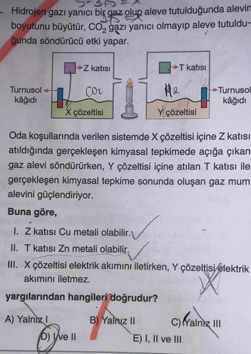 31
. Hidrojen gazı yanıcı bir
ik gaz olup aleve tutulduğunda alevin
boyutunu büyütür, CO₂ gazı yanıcı olmayıp aleve tutuldu-
ğunda söndürücü etki yapar.
Turnusol
kâğıdı
→Z katısı
CO₂
X çözeltisi
A) Yalnız I
D) Ive II
T katısı
Oda koşullarında verilen siste