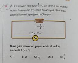 1
5
8. Öz indüksiyon katsayısı H, saf direnci sıfır olan bir
bobin, frekansı 50 s-1, etkin potansiyeli 120 V olan
alternatif akım kaynağına bağlanıyor.
L=1 / H
120 V, 50s-1
Buna göre devreden geçen etkin akım kaç
amperdir? (π = 3)
A) 1
B) 2
(C) 1/2/2
D) 4
E)