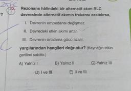 2006C
?
Rezonans hâlindeki bîr alternatif akım RLC
devresinde alternatif akımın frekansı azaltılırsa,
1. Devrenin empedansı değişmez.
II. Devredeki etkin akımı artar.
III. Devrenin ortalama gücü azalır.
yargılarından hangileri doğrudur? (Kaynağın etkin
gerilimi sabittir.)
A) Yalnız I
D) I ve III
B) Yalnız II
E) II ve III
C) Yalnız III