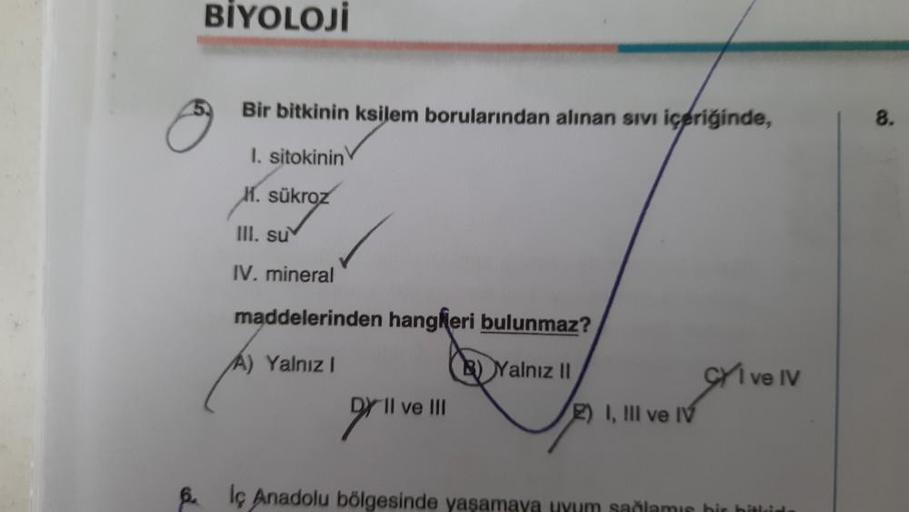 BİYOLOJİ
Bir bitkinin ksilem borularından alınan sivi içeriğinde,
I. sitokinin
H. sükroz
III. su
IV. mineral
maddelerinden hangferi bulunmaz?
Yalnız I
Yalnız II
DY II ve III
2) I, III ve IV
CI ve IV
6.
lç Anadolu bölgesinde yaşamaya uyum sağlamış bir bitki