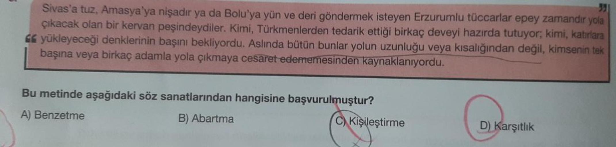 35
Sivas'a tuz, Amasya'ya nişadır ya da Bolu'ya yün ve deri göndermek isteyen Erzurumlu tüccarlar epey zamandır yola
çıkacak olan bir kervan peşindeydiler. Kimi, Türkmenlerden tedarik ettiği birkaç deveyi hazırda tutuyor; kimi, katırlara
yükleyeceği denkle