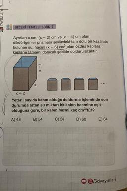 ED YAYINLARI
BECERİ TEMELLİ SORU 7
Ayrıtları x cm, (x - 2) cm ve (x-4) cm olan
dikdörtgenler prizması şeklindeki tam dolu bir kazanda
bulunan su, hacmi (x - 6) cm³ olan özdeş kaplara,
kapların tamamı dolacak şekilde doldurulacaktır.
Plyty
X-4
X
10
x-2
Yeterli sayıda kabın olduğu doldurma işleminde son
durumda artan su miktarı bir kabin hacmine eşit
olduğuna göre, bir kabın hacmi kaç cm³'tür?
A) 48
B) 54
C) 56
D) 60
E) 64
O/3dyayinlari