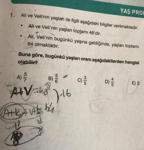 1. Ali ve Veli'nin yaşları ile ilgili aşağıdaki bilgiler verilmektedir.
Ali ve Veli'nin yaşları toplamı 48'dir.
●
57
Ali, Veli'nin bugünkü yaşına geldiğinde, yaşları toplamı
64 olmaktadır.
Buna göre, bugünkü yaşları oranı aşağıdakilerden hangisi
olabilir?