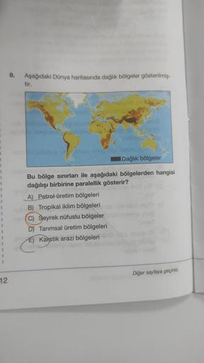 1
1
12
8.
Aşağıdaki Dünya haritasında dağlık bölgeler gösterilmiş-
tir.
Dağlık bölgeler
dils) not
Bu bölge sınırları ile aşağıdaki bölgelerden hangisi
dağılışı birbirine paralellik gösterir?
initelyab (Itali
A) Petrol üretim bölgeleri
B) Tropikal iklim böl