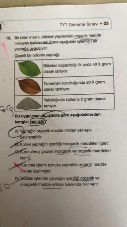 TYT Deneme Sınavı • 03
15. Bir bilim insanı, bitkisel yapılardaki organik madde
miktarını belirlemek üzere aşağıdaki işlemleri bir
yaprağa uyguluyor.
Çiçekli bir bitkinin yaprağı;
La Co
Col
Bitkiden koparıldığı ilk anda 40 X gram
olarak tartıyor.
Tamamen kuruttuğunda 20 X gram
olarak tartılıyor.
Yakıldığında külleri 5 X gram olarak
tartıyor.
Bu uygulanan üç işleme göre aşağıdakilerden
hangisi yanlıştır?
A) Yaprağın organik madde miktarı yaklaşık
belirlenebilir.
B) Külleri yaprağın içerdiği inorganik maddeleri içerir.
Kurutulmuş yaprak inorganik ve organik maddeleri
içerir.
D) Kurutma işlemi sonucu yaprakta organik madde
miktarı azalmıştır.
E) Yapılan işlemler yaprağın içerdiği organik ve
inorganik madde miktarı hakkında fikir verir.