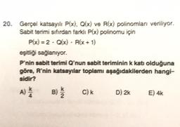 20. Gerçel katsayılı P(x), Q(x) ve R(x) polinomları veriliyor.
Sabit terimi sıfırdan farklı P(x) polinomu için
P(x) = 2 - Q(x) - R(x + 1)
eşitliği sağlanıyor.
P'nin sabit terimi Q'nun sabit teriminin k katı olduğuna
göre, R'nin katsayılar toplamı aşağıdakilerden hangi-
sidir?
A) /
N/X
B) / 22
C) k
D) 2k
E) 4k