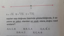 15.
A = √70, B = ³√70, C = 4√70
sayıları sayı doğrusu üzerinde gösterildiğinde, 5 sa-
yısına en yakın olandan en uzak olana doğru nasıl
sıralanır?
A) A, C, B
5
B) B, C, A
D) B, A, C
C) A, B, C
E) C, A, B