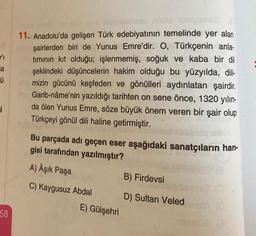 ✓₁
a
ű
i
58
nüüd nimpishsa
11. Anadolu'da gelişen Türk edebiyatının temelinde yer alan
şairlerden biri de Yunus Emre'dir. O, Türkçenin anla-
tımının kit olduğu; işlenmemiş, soğuk ve kaba bir dil
şeklindeki düşüncelerin hakim olduğu bu yüzyılda, dili-
mizin gücünü keşfeden ve gönülleri aydınlatan şairdir.
Garib-nâme'nin yazıldığı tarihten on sene önce, 1320 yılın-
da ölen Yunus Emre, söze büyük önem veren bir şair olup
Türkçeyi gönül dili haline getirmiştir.
Bu parçada adı geçen eser aşağıdaki sanatçıların han-
gisi tarafından yazılmıştır?
A) Aşık Paşa
C) Kaygusuz Abdal
E) Gülşehri
B) Firdevsi
D) Sultan Veled
18
yee (O