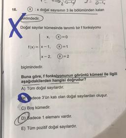 16.
0-4
Xx doğal sayısının 3 ile bölümünden kalan
eklindedir.
X
Doğal sayılar kümesinde tanımlı bir f fonksiyonu
f(x)=x-1,
x-2,
C) Boş kümedir.
Cadece
X)=0
(X)=1
biçimindedir.
Buna göre, f fonksiyonunun görüntü kümesi ile ilgili
aşağıdakilerden hangisi doğrudur?
A) Tüm doğal sayılardır.
Sadece 3'ün katı olan doğal sayılardan oluşur.
X=2
D) Sadece 1 elemanı vardır.
E) Tüm pozitif doğal sayılardır.