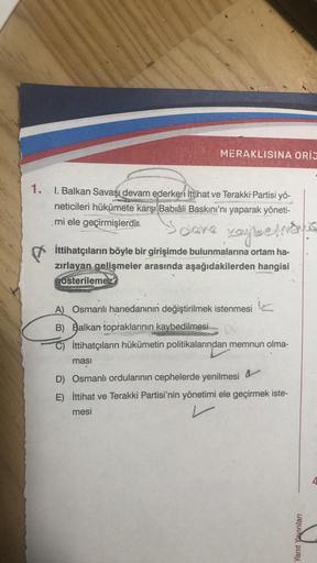 MERAKLISINA ORIJ
1. I. Balkan Savaşı devam ederken İttihat ve Terakki Partisi yö-
neticileri hükümete karşı Babıâli Baskını'nı yaparak yöneti-
mi ele geçirmişlerdir.
5 dana kaybetmonis
İttihatçıların böyle bir girişimde bulunmalarına ortam ha-
zırlayan gel