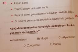 10. Liman kenti
• Tarım, sanayi ve turizm kenti
2.
• Kara ve demir yolu ulaşımında kavşak noktada olan k
• Orman ve demir-çelik endüstrisi sayesinde gelişen ke
Aşağıdaki kentlerden hangisiyle özdeşleşen fonksiy
yukarıda verilmemiştir?
A) İskenderun
B) Muğla
D) Zonguldak
C) Afyonkarahis
E) Bursa