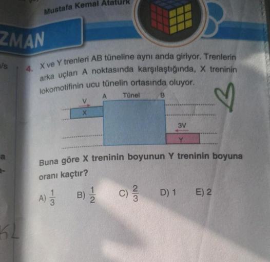 ZMAN
als
a
Mustafa Kemal
KL
4. X ve Y trenleri AB tüneline aynı anda giriyor. Trenlerin
arka uçları A noktasında karşılaştığında, X treninin
lokomotifinin ucu tünelin ortasında oluyor.
♡
A)
X
/
turk
A
B)-1/2
Tünel
Buna göre X treninin boyunun Y treninin bo