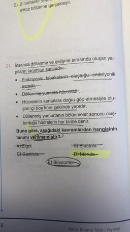 6
E) 2 numarall
mitoz bölünme gerçekleşir.
21. İnsanda döllenme ve gelişme sırasında oluşan ya-
pıların tanımları şunlardır:
• Embriyonik tabakaların oluştuğu embriyonik
evredir.
• Döllenmiş yumurta hücresidir.
•
Hücrelerin kenarlara doğru göç etmesiyle olu-
şan içi boş küre şeklinde yapıdır.
Döllenmiş yumurtanın bölünmeler sonucu oluş-
turduğu hücrelerin her birine denir.
Buna göre, aşağıdaki kavramlardan hangisinin
tanımı verilmemistir?
A) Zigot
C) Gastrula
-B) Blastuta
-D) Morula
Blastomer
Konu Tarama Testi | Biyoloji