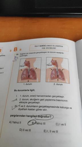 omla;
Ulir?
ve Il
B
BB
35. Sağlıklı bir insanda gerçekleşen iki durum aşağıda
verilmiştir.
Hava
1. durum
INCİ SERİSİ/OK03-55.28AYT08
FEN BİLİMLERİ
Bu durumlarla ilgili,
Hava
1.
1. durum, enerji harcanmadan gerçekleşir.
II. 2. durum, akciğerin geri yaylanma