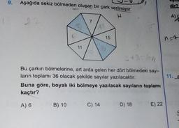 9.
12
Aşağıda sekiz bölmeden oluşan bir çark verilmiştir.
22
11
7
B) 10
3+3=1611
Bu çarkın bölmelerine, art arda gelen her dört bölmedeki sayı-
ların toplamı 36 olacak şekilde sayılar yazılacaktır.
15
Buna göre, boyalı iki bölmeye yazılacak sayıların toplamı
kaçtır?
A) 6
C) 14
D) 18
E) 22
dir?
A) (
n=7
11. a
5