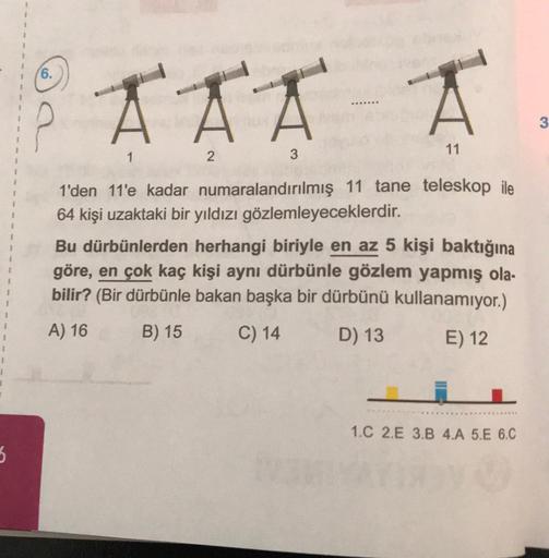 5
62
6.
AAA A
11
2
3
1
1'den 11'e kadar numaralandırılmış 11 tane teleskop ile
64 kişi uzaktaki bir yıldızı gözlemleyeceklerdir.
Bu dürbünlerden herhangi biriyle en az 5 kişi baktığına
göre, en çok kaç kişi aynı dürbünle gözlem yapmış ola-
bilir? (Bir dürb