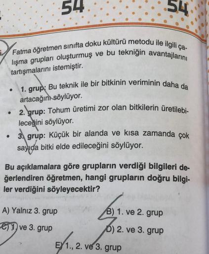 54
Fatma öğretmen sınıfta doku kültürü metodu ile ilgili ça-
lışma grupları oluşturmuş ve bu tekniğin avantajlarını
tartışmalarını istemiştir.
1. grup: Bu teknik ile bir bitkinin veriminin daha da
artacağını söylüyor.
54
2. grup: Tohum üretimi zor olan bit