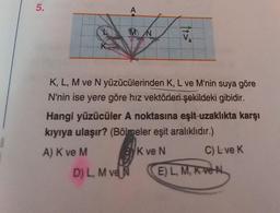 5.
A
MN
D) L, M ve N
V
a
K, L, M ve N yüzücülerinden K, L ve M'nin suya göre
N'nin ise yere göre hız vektörleri şekildeki gibidir.
Hangi yüzücüler A noktasına eşit uzaklıkta karşı
kıyıya ulaşır? (Bölmeler eşit aralıklıdır.)
A) K ve M
K ve N
C) L ve K
E) L, M, K ve N