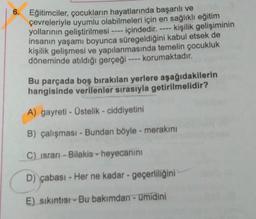 6. Eğitimciler, çocukların hayatlarında başarılı ve
çevreleriyle uyumlu olabilmeleri için en sağlıklı eğitim
yollarının geliştirilmesi ---- içindedir. ---- kişilik gelişiminin
insanın yaşamı boyunca süregeldiğini kabul etsek de
kişilik gelişmesi ve yapılanmasında temelin çocukluk
döneminde atıldığı gerçeği ---- korumaktadır.
Bu parçada boş bırakılan yerlere aşağıdakilerin
hangisinde verilenler sırasıyla getirilmelidir?
A) gayreti - Üstelik - ciddiyetini
B) çalışması - Bundan böyle - merakını
C) israrı-Bilakis - heyecanını
D) çabası - Her ne kadar - geçerliliğini
E) sıkıntısı - Bu bakımdan - ümidini