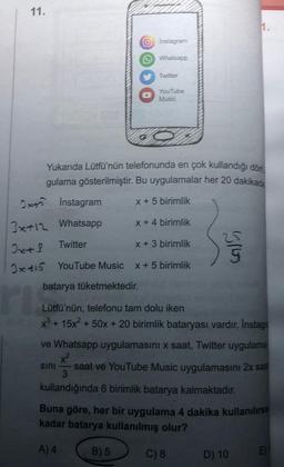 11.
Ox Instagram
Whatsapp
Twitter
O Instagram
Whatsapp
Twitter
Yukarıda Lütfü'nün telefonunda en çok kullandığı dön
gulama gösterilmiştir. Bu uygulamalar her 20 dakikada
x + 5 birimlik
x + 4 birimlik
YouTube
Music
3x+12
Jx+S
x + 3 birimlik
Ixtis YouTube Music x + 5 birimlik
batarya tüketmektedir.
ri
sini
B) 5
Lütfü'nün, telefonu tam dolu iken
x³ + 15x² + 50x + 20 birimlik bataryası vardır. İnstagra
5165
ve Whatsapp uygulamasını x saat, Twitter uygulama
x²
saat ve YouTube Music uygulamasını 2x saa
3
kullandığında 6 birimlik batarya kalmaktadır.
1.
Buna göre, her bir uygulama 4 dakika kullanılırsa
kadar batarya kullanılmış olur?
A) 4
C) 8
D) 10
E)