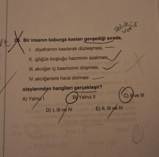 It
X₁
20. Bir insanın kaburga kasları gevşediği sırada,
I. diyaframın kasılarak düzleşmesi,
II. göğüs boşluğu hacminin azalması,
III. akciğer iç basıncının düşmesi,
IV. akciğerlere hava dolması
olaylarından hangileri gerçekleşir?
A) Yalnızl
B) Yalnız II
so