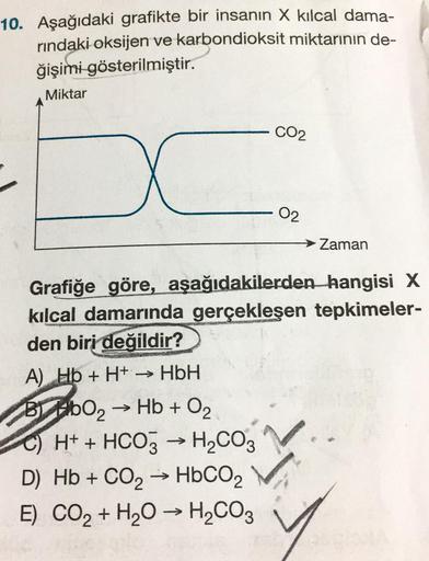 10. Aşağıdaki grafikte bir insanın X kılcal dama-
rındaki oksijen ve karbondioksit miktarının de-
ğişimi gösterilmiştir.
Miktar
A) Hb + H+ → HbH
->>>
BbO₂ → Hb + O₂
C) H+ + HCO3 → H₂CO3
->>>
D) Hb + CO₂
Grafiğe göre, aşağıdakilerden hangisi X
kılcal damarı