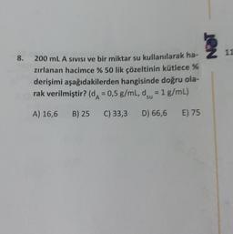 8. 200 mL A SIVISI ve bir miktar su kullanılarak ha-
zırlanan hacimce % 50 lik çözeltinin kütlece %
derişimi aşağıdakilerden hangisinde doğru ola-
rak verilmiştir? (d = 0,5 g/mL, d = 1 g/mL)
A) 16,6 B) 25 C) 33,3 D) 66,6 E) 75
NOT
11