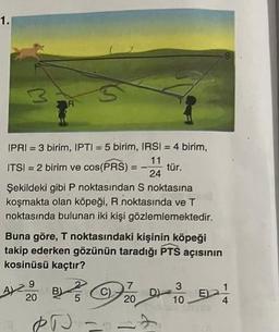 1.
M
IPRI = 3 birim, IPTI = 5 birim, IRSI = 4 birim,
11
ITSI = 2 birim ve cos(PRS) =
tür.
24
Şekildeki gibi P noktasından S noktasına
koşmakta olan köpeği, R noktasında ve T
noktasında bulunan iki kişi gözlemlemektedir.
Buna göre, T noktasındaki kişinin köpeği
takip ederken gözünün taradığı PTS açısının
kosinüsü kaçtır?
A2
9
20
B
5
7
20
PD ==
D)
3
10
EA
4