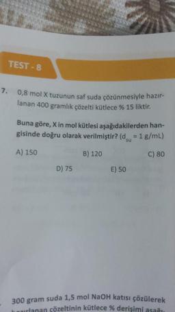 TEST-8
7. 0,8 mol X tuzunun saf suda çözünmesiyle hazır-
lanan 400 gramlık çözelti kütlece % 15 liktir.
Buna göre, X in mol kütlesi aşağıdakilerden han-
gisinde doğru olarak verilmiştir? (d = 1 g/mL)
A) 150
C) 80
D) 75
B) 120
E) 50
300 gram suda 1,5 mol NaOH katısı çözülerek
hazırlanan çözeltinin kütlece % derişimi asağı