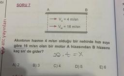 ibi
atc yayınları
SORU 7
A) 2
A
B) 3
V₁ = 4 m/sn
VM = 16 m/sn
Akıntının hızının 4 m/sn olduğu bir nehirde hızı suya
göre 16 m/sn olan bir motor A hizasından B hizasına
kaç sn' de gider?
20.+=X
C) 4
B
D) 5
E) 6