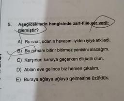 5.
Aşağıdakilerin hangisinde zarf-fiile yer veril-
memiştir?
A) Bu saat, odanın havasını iyiden iyiye etkiledi.
B) Bu romanı bitirir bitirmez yenisini alacağım.
C) Karşıdan karşıya geçerken dikkatli olun.
D) Ablan eve gelince biz hemen çıkalım.
E) Buraya ağlaya ağlaya gelmesine üzüldük.