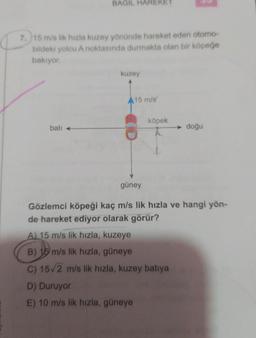 BAGIL HAREKET
7. 15 m/s lik hızla kuzey yönünde hareket eden otomo-
bildeki yolcu A noktasında durmakta olan bir köpeğe
bakıyor.
batı
kuzey
15 m/s
D) Duruyor
E) 10 m/s lik hızla, güneye
köpek
→ doğu
güney
Gözlemci köpeği kaç m/s lik hızla ve hangi yön-
de hareket ediyor olarak görür?
A) 15 m/s lik hızla, kuzeye
B) 15 m/s lik hızla, güneye
C) 15/2 m/s lik hızla, kuzey batıya