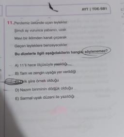 11.Perdemiz üstünde uçan leylekler
Şimdi ay vurunca yabancı, uzak
Mavi bir iklimden kanat çırparak
AYT | TDE-SB1
Geçen leyleklere benzeyecekler
Bu dizelerle ilgili aşağıdakilerin hangisi söylenemez?
A) 11'li hece ölçüsüyle yazıldığı
B) Tam ve zengin uyağa yer verildiği
Srik şiire örnek olduğu
D) Nazım biriminin dörtlük olduğu
E) Sarmal uyak düzeni ile yazıldığı