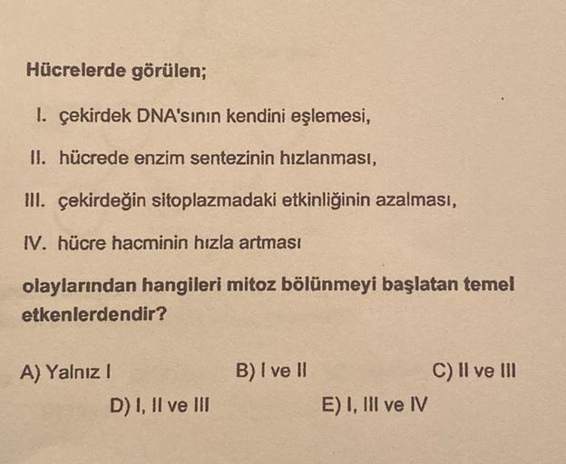 Hücrelerde görülen;
1. çekirdek DNA'sının kendini eşlemesi,
II. hücrede enzim sentezinin hızlanması,
III. çekirdeğin sitoplazmadaki etkinliğinin azalması,
IV. hücre hacminin hızla artması
olaylarından hangileri mitoz bölünmeyi başlatan temel
etkenlerdendir